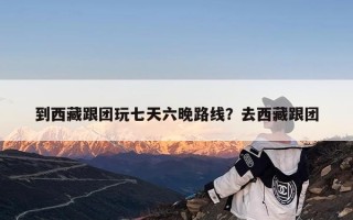 到西藏跟团玩七天六晚路线？去西藏跟团