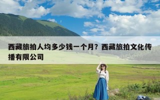 西藏旅拍人均多少钱一个月？西藏旅拍文化传播有限公司