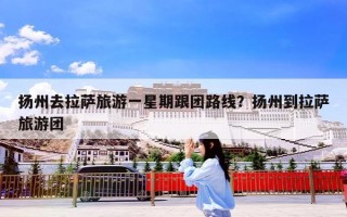 扬州去拉萨旅游一星期跟团路线？扬州到拉萨旅游团