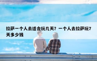 拉萨一个人去适合玩几天？一个人去拉萨玩7天多少钱