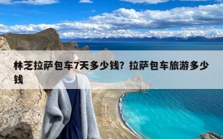 林芝拉萨包车7天多少钱？拉萨包车旅游多少钱