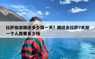 拉萨旅游跟团多少钱一天？跟团去拉萨7天游一个人需要多少钱