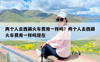 两个人去西藏火车费用一样吗？两个人去西藏火车费用一样吗现在