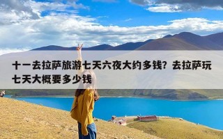 十一去拉萨旅游七天六夜大约多钱？去拉萨玩七天大概要多少钱