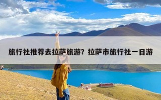 旅行社推荐去拉萨旅游？拉萨市旅行社一日游