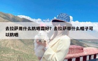 去拉萨用什么防晒霜好？去拉萨带什么帽子可以防晒