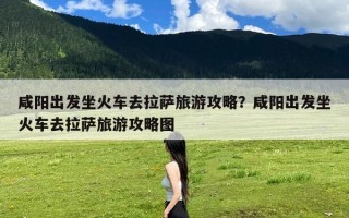 咸阳出发坐火车去拉萨旅游攻略？咸阳出发坐火车去拉萨旅游攻略图