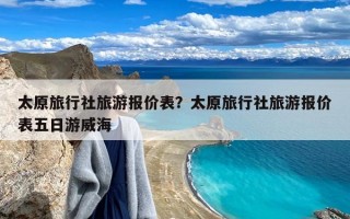 太原旅行社旅游报价表？太原旅行社旅游报价表五日游威海