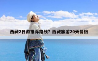 西藏2日游推荐路线？西藏旅游20天价格