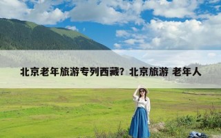 北京老年旅游专列西藏？北京旅游 老年人