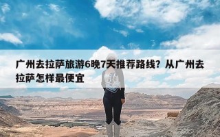 广州去拉萨旅游6晚7天推荐路线？从广州去拉萨怎样最便宜