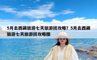 5月去西藏旅游七天旅游团攻略？5月去西藏旅游七天旅游团攻略图