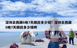 深圳去西藏6晚7天跟团多少钱？深圳去西藏6晚7天跟团多少钱啊