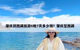 肇庆到西藏旅游6晚7天多少钱？肇庆至西藏