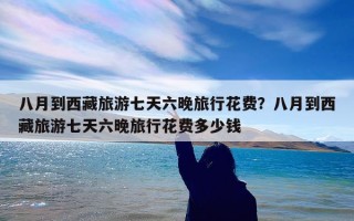 八月到西藏旅游七天六晚旅行花费？八月到西藏旅游七天六晚旅行花费多少钱