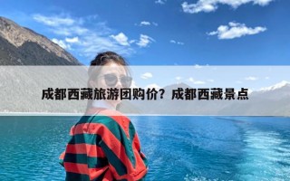 成都西藏旅游团购价？成都西藏景点