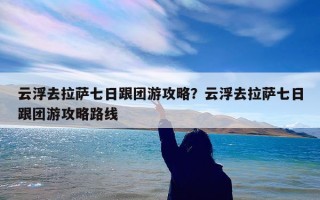 云浮去拉萨七日跟团游攻略？云浮去拉萨七日跟团游攻略路线