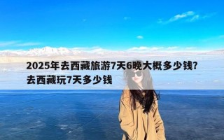 2025年去西藏旅游7天6晚大概多少钱？去西藏玩7天多少钱