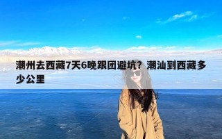 潮州去西藏7天6晚跟团避坑？潮汕到西藏多少公里