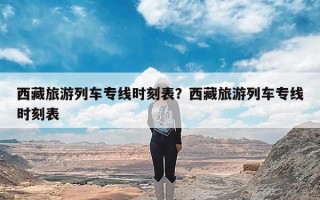 西藏旅游列车专线时刻表？西藏旅游列车专线时刻表
