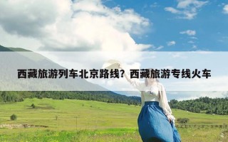 西藏旅游列车北京路线？西藏旅游专线火车