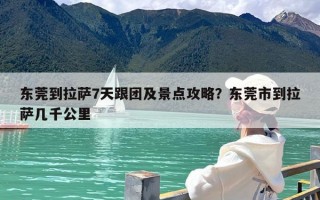 东莞到拉萨7天跟团及景点攻略？东莞市到拉萨几千公里