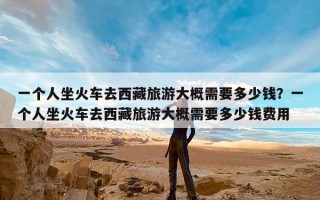 一个人坐火车去西藏旅游大概需要多少钱？一个人坐火车去西藏旅游大概需要多少钱费用