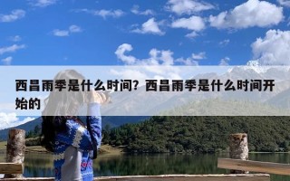 西昌雨季是什么时间？西昌雨季是什么时间开始的