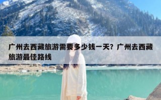 广州去西藏旅游需要多少钱一天？广州去西藏旅游最佳路线