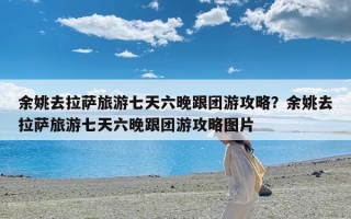 余姚去拉萨旅游七天六晚跟团游攻略？余姚去拉萨旅游七天六晚跟团游攻略图片