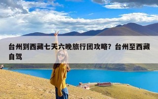 台州到西藏七天六晚旅行团攻略？台州至西藏自驾