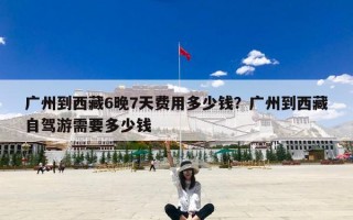 广州到西藏6晚7天费用多少钱？广州到西藏自驾游需要多少钱
