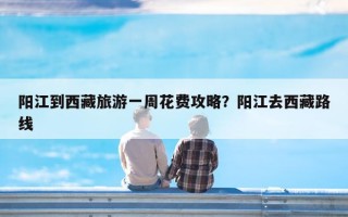 阳江到西藏旅游一周花费攻略？阳江去西藏路线