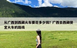 从广西到西藏火车要花多少钱？广西去西藏便宜火车的路线