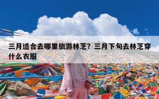 三月适合去哪里旅游林芝？三月下旬去林芝穿什么衣服