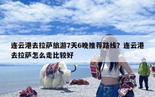 连云港去拉萨旅游7天6晚推荐路线？连云港去拉萨怎么走比较好