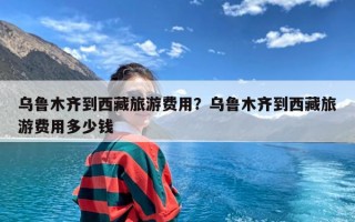 乌鲁木齐到西藏旅游费用？乌鲁木齐到西藏旅游费用多少钱