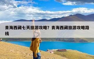 青海西藏七天旅游攻略？青海西藏旅游攻略路线