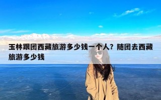 玉林跟团西藏旅游多少钱一个人？随团去西藏旅游多少钱