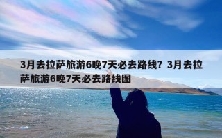 3月去拉萨旅游6晚7天必去路线？3月去拉萨旅游6晚7天必去路线图