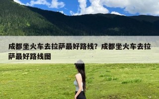 成都坐火车去拉萨最好路线？成都坐火车去拉萨最好路线图