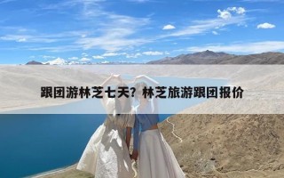 跟团游林芝七天？林芝旅游跟团报价