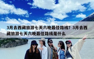 3月去西藏旅游七天六晚最佳路线？3月去西藏旅游七天六晚最佳路线是什么