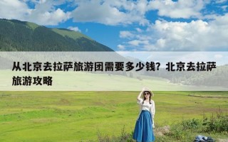 从北京去拉萨旅游团需要多少钱？北京去拉萨旅游攻略