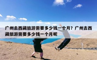 广州去西藏旅游需要多少钱一个月？广州去西藏旅游需要多少钱一个月呢