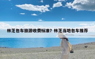 林芝包车旅游收费标准？林芝当地包车推荐