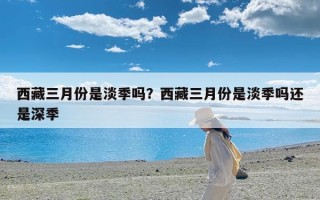 西藏三月份是淡季吗？西藏三月份是淡季吗还是深季