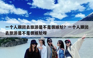 一个人跟团去旅游是不是很尴尬？一个人跟团去旅游是不是很尴尬呀