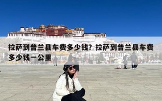 拉萨到普兰县车费多少钱？拉萨到普兰县车费多少钱一公里