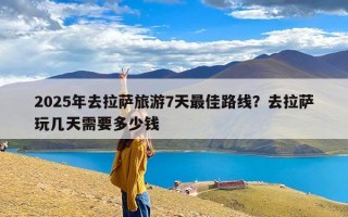2025年去拉萨旅游7天最佳路线？去拉萨玩几天需要多少钱